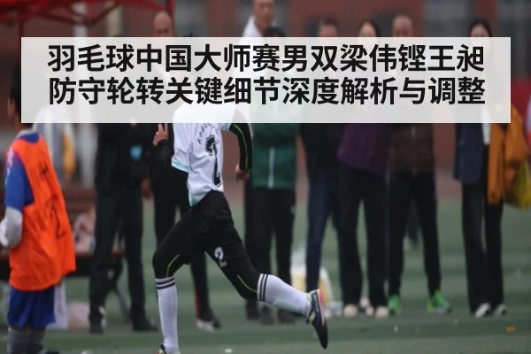 羽毛球中国大师赛男双梁伟铿王昶防守轮转关键细节深度解析与调整